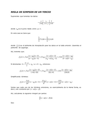REGLA DE SIMPSON DE UN TERCIO
Suponemos que tenemos los datos:
donde es el punto medio entre y .
En este caso se tiene que:
donde es el polinomio de interpolación para los datos en la tabla anterior. Usaremos el
polinomio de Lagrange.
Así, tenemos que:
Si denotamos , entonces:
Simplificando términos:
Vemos que cada uno de los términos anteriores, es esencialmente de la misma forma, es
decir, una constante por
Así, calculamos la siguiente integral por partes:
Sea:
 