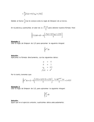 Debido al factor se le conoce como la regla de Simpson de un tercio.
En la práctica, sustituímos el valor de para obtener nuestra fórmula final:
Ejemplo 1.
Usar la regla de Simpson de 1/3 para aproximar la siguiente integral:
Solución.
Aplicamos la fórmula directamente, con los siguientes datos:
Por lo tanto, tenemos que:
Ejemplo 2.
Usar la regla de Simpson de 1/3, para aproximar la siguiente integral:
Solución.
Igual que en el ejercicio anterior, sustituímos datos adecuadamente:
 