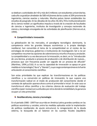 se dedican a actividades de I+D y más de 6 millones son estudiantes universitarios;
cada año segradúan alrededor de 500 miljóvenes delos cuales el 20% provienede
ingenierías, ciencias exactas y naturales. Muchos países tienen establecidos los
estudios de posgrado. En las décadas de los años 50, 60 y 70 la institucionalización
de la ciencia recibió un significativo impulso a través de la creación de facultades
de ciencias e ingenierías, institutos de investigación y consejos nacionales de
ciencia y tecnología encargados de las actividades de planificación (Herrera et.al,
1994).
Competitividad e innovación
La globalización de los mercados, el paradigma tecnológico dominante, la
competencia entre los grandes bloques económicos y la propia ideología
neoliberal, han convertido el tema de la competitividad en el núcleo de las
estrategias de empresas, gobiernos e instituciones de investigación. Ser o no ser
competitivo resumen las opciones de sobrevivencia y triunfo o fracaso y anulación.
La competitividad a su vez descansa en la innovación, es decir, en la "introducción
de una técnica, producto o proceso de producción o de distribución de nuevos...
procesos que con frecuencia puede ser seguido de un proceso de difusión"
(Martínez, 1994, p.516). A su vez la capacidad de innovación se apoya en gran
medida en la tecnología ("dura"y"blanda"),cuyorasgocontemporáneoesla fuerte
articulación al conocimiento científico.
Son estas prioridades las que explican las transformaciones en las políticas
científicas y su conversión en políticas de innovación, lo que supone una
transformación radical en el modo de producción del conocimiento donde el
contexto de aplicación aparece ahora como el primordial e inicial. En este caso se
transforma el ethos científico y los criterios clásicos de evaluación del trabajo
científico (peer review)sonsustituidosporotrosdondela rentabilidad yla ganancia
ocupan un sitio primordial.
Neoliberalismo, ciencia y tecnología
En el período 1980 - 1997 han ocurrido en América Latina grandes cambios en las
políticas económica y sociales; entre las medidas aplicadas están la implantación
de políticas neoliberales de ajuste estructural, la renegociación de la deuda
externa, la búsqueda de un balance en las cuentas fiscales (equilibrio
 