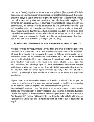 macroeconómico), la privatización de empresas públicas (desregularización de la
economía), desnacionalización de empresas privadas (capitalización de la deuda),
creciente apoyo al sector empresarial privado, apertura de la economía hacia los
mercados externos y diversas manifestaciones de integración regional. Sin
embargo,como explica Martínez (1997)"Lapolíticaneoliberal, en suaplicación casi
generalizada, ha demostrado desentenderse de tres problemas centrales que
enfrentan los países: las exigencias que plantea la competencia internacional, esto
es, la relación que se da entre la apertura al mercado mundial y la generación de la
capacidad competitiva para enfrentarla; la deteriorada situación social, es decir, la
relación entre producción y distribución; y, en fin, las fuertes cargas ambientales, o
sea, la relación entre economía y ecología" (pp.109-110).
Reflexiones sobre innovación y desarrollo social: es mejor STC que CTS.
Aunquede modo muy esquemático he tratado de presentar al lector un panorama
resumido de la manera en que el pensamiento latinoamericano ha decepcionado
el tema de la ciencia y la tecnología dentro de su habitual preocupación por el
desarrollo social. Con los comentarios sobe las tesis de la CEPAL se ha mostrado
que en la década de los 90 el tema del desarrollo ha sido retomado y nuevamente
sele discuteen relación con temas claves como ciencia, educación, tecnología. Hay
que reconocer, sin embargo, que las ideas comentadas encuentran escasos
asideros en la vida real. Estamos muy lejos aún de la implantación de estrategias
que apunten a la transformación productiva con equidad y el desarrollo educativo,
científico y tecnológico sigue siendo en la mayoría de los casos una asignatura
pendiente.
Siguen pesando demasiado las recetas neoliberales, la situación de las grandes
mayorías se deteriora y el proclamado cambio educativo, científico y tecnológico
se retrasa cada vez más respecto a las necesidades de los pueblos.
Por ello la polémica en torno a cómo debería ser pensado el papel de la ciencia y la
tecnología en relación con el desarrollo social sigue teniendo la mayor actualidad.
Ilustraréeste punto a través de la crítica que una perspectiva CTS debe realizar al
"sentido común" conque habitualmente este tema ha sido tratado y también al
"pensamiento único" con que se intentan definir los rumbos que todos hemos de
seguir.
 