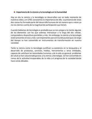 Importancia de la ciencia y la tecnología en la humanidad
Hoy en día la ciencia y la tecnología se desarrollan casi en todo momento de
nuestras vidas y en UTEC conocemos la importancia de ello. La presencia de estas
dos ramas ha formado parte del desarrollo humano de tal manera que a veces ya
no nos damos cuenta de la magnitud de participación que tienen.
Cuando hablamos de tecnología es probableque senos vengan a la mente algunos
de los elementos con los que solemos interactuar a lo largo del día: celular,
computadora, dispositivos portátiles y más. Sin embargo, la ciencia y la tecnología
están presentes en eso y más: sonimportantes para el mundo puestoque a lo largo
del tiempo se han convertido en instrumentos de transformación en nuestra
sociedad.
Tanto la ciencia como la tecnología justifican su existencia en la búsqueda y el
desarrollo de productos, servicios, medios, herramientas y otras entidades,
capaces de satisfacer las necesidades humanas y de la vida en general, problemas
de salud se han solucionado gracias a la ciencia y tecnología. Se han convertido en
ramas de la actividad inseparables de la vida y el progreso de la sociedad desde
hace varias décadas.
 