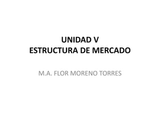 UNIDAD V
ESTRUCTURA DE MERCADO
M.A. FLOR MORENO TORRES
 