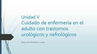 Unidad V
Cuidado de enfermería en el
adulto con trastornos
urológicos y nefrológicos
Sheyla Alondra Romo Lozada
 