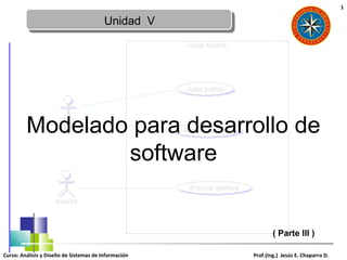 1

                                         Unidad V




         Modelado para desarrollo de
                 software


                                                              ( Parte III )

Curso: Análisis y Diseño de Sistemas de Información   Prof.(Ing.) Jesús E. Chaparro D.
 
