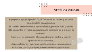 VERRUGA VULGAR
Hiperplasia epitelial papilar focal, frecuente en manos y en parte
anterior de la boca de niños.
Se pueden extender de los dedos a labios, paladar duro y encias.
Más frecuentes en niños, con un tamaño promedio de 2 a 5 mm de
diámetro.
Suelen ser de coloración blanca en lesiones orales, y marrón
grisásea en las cutáneas.
Algunas lesiones revierten espontáneamente, otras pueden
extirparse quirúrgicamente. La recividiva intraoral es rara.
 