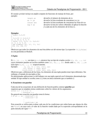 Cátedra de Paradigmas de Programación - 2011
Paradigmas de Programación 10
Universidad Tecnológica Nacional
Facultad Regional Córdoba
Ingeniería en Sistemas de Información
El standar prelude incluye un amplio conjunto de funciones de manejo de listas, por
ejemplo:
length xs devuelve el número de elementos de xs
xs ++ ys devuelve la lista resultante de concatenar xs e ys
concat xss devuelve la lista resultante de concatenar las listas de xss
map f xs devuelve la lista de valores obtenidos al aplicar la función
f a cada uno de los elementos de la lista xs.
Ejemplos:
? length [1,3,10]
3
? [1,3,10] ++ [2,6,5,7]
[1, 3, 10, 2, 6, 5, 7]
? concat [[1], [2,3], [], [4,5,6]]
[1, 2, 3, 4, 5, 6]
? map fromEnum ['H', 'o', 'l', 'a']
[104, 111, 108, 97]
?
Obsérvese que todos los elementos de una lista deben ser del mismo tipo. La expresión 'a',2,False]
no está permitida en Haskell.
5.Tuplas
Si t1, t2, ..., tn son tipos y n>=2, entonces hay un tipo de n-tuplas escrito (t1, t2, ..., tn)
cuyos elementos pueden ser escritos también como (x1, x2,..., xn) donde cada x1, x2, ...,xn
tiene tipos t1,t2, ..., tn respectivamente.
Ejemplo: (1, [2], 3) :: (Int, [Int], Int)
('a', False) :: (Char, Bool)
((1,2),(3,4)) :: ((Int, Int), (Int, Int))
Obsérvese que, a diferencia de las listas, los elementos de una tupla pueden tener tipos diferentes. Sin
embargo, el tamaño de una tupla es fijo.
En determinadas aplicaciones es útil trabajar con una tupla especial con 0 elementos denominada tipo
unidad. El tipo unidad se escribe como () y tiene un único elemento que es también ().
6. Ecuaciones con guardas
Cada una de las ecuaciones de una definición de función podría contener guardas que
requieren que se cumplan ciertas condiciones sobre los valores de los argumentos.
minimo x y | x <= y = x
| otherwise = y
En general una ecuación con guardas toma la forma:
f x1 x2 ... xn | condicion1 = e1
| condicion2 = e2
.
.
| condicionm = em
Esta ecuación se utiliza para evaluar cada una de las condiciones por orden hasta que alguna de ellas
sea "True", en cuyo caso, el valor de la función vendrá dado por la expresión correspondiente en la
parte derecha del signo "=".
 