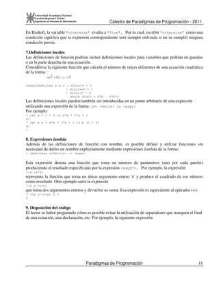 Cátedra de Paradigmas de Programación - 2011
Paradigmas de Programación 11
Universidad Tecnológica Nacional
Facultad Regional Córdoba
Ingeniería en Sistemas de Información
En Haskell, la variable "otherwise" evalúa a "True". Por lo cual, escribir "otherwise" como una
condición significa que la expresión correspondiente será siempre utilizada si no se cumplió ninguna
condición previa.
7.Definiciones locales
Las definiciones de función podrían incluir definiciones locales para variables que podrían en guardas
o en la parte derecha de una ecuación.
Considérese la siguiente función que calcula el número de raíces diferentes de una ecuación cuadrática
de la forma :
numeroDeRaices a b c | discr>0 = 2
| discr==0 = 1
| discr<0 = 0
where discr = b*b - 4*a*c
Las definiciones locales pueden también ser introducidas en un punto arbitrario de una expresión
utilizando una expresión de la forma: let <decls> in <expr>
Por ejemplo:
? let x = 1 + 4 in x*x + 3*x + 1
41
? let p x = x*x + 3*x + 1 in p (1 + 4)
41
?
8. Expresiones lambda
Además de las definiciones de función con nombre, es posible definir y utilizar funciones sin
necesidad de darles un nombre explícitamente mediante expresiones lambda de la forma:
 <patrones atómicos> -> <expr>
Esta expresión denota una función que toma un número de parámetros (uno por cada patrón)
produciendo el resultado especificado por la expresión <expr>. Por ejemplo, la expresión:
(x->x*x)
representa la función que toma un único argumento entero 'x' y produce el cuadrado de ese número
como resultado. Otro ejemplo sería la expresión
(x y->x+y)
que toma dos argumentos enteros y devuelve su suma. Esa expresión es equivalente al operador (+):
? (x y->x+y) 2 3
5
9. Disposición del código
El lector se habrá preguntado cómo es posible evitar la utilización de separadores que marquen el final
de una ecuación, una declaración, etc. Por ejemplo, la siguiente expresión:
 