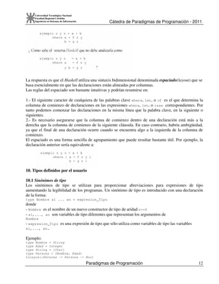 Cátedra de Paradigmas de Programación - 2011
Paradigmas de Programación 12
Universidad Tecnológica Nacional
Facultad Regional Córdoba
Ingeniería en Sistemas de Información
La respuesta es que el Haskell utiliza una sintaxis bidimensional denominada espaciado(layout) que se
basa esencialmente en que las declaraciones están alineadas por columnas.
Las reglas del espaciado son bastante intuitivas y podrían resumirse en:
1.- El siguiente caracter de cualquiera de las palabras clave where, let, o of es el que determina la
columna de comienzo de declaraciones en las expresiones where, let, o case correspondientes. Por
tanto podemos comenzar las declaraciones en la misma línea que la palabra clave, en la siguiente o
siguientes.
2.- Es necesario asegurarse que la columna de comienzo dentro de una declaración está más a la
derecha que la columna de comienzo de la siguiente cláusula. En caso contrario, habría ambigüedad,
ya que el final de una declaración ocurre cuando se encuentra algo a la izquierda de la columna de
comienzo.
El espaciado es una forma sencilla de agrupamiento que puede resultar bastante útil. Por ejemplo, la
declaración anterior sería equivalente a:
10. Tipos definidos por el usuario
10.1 Sinónimos de tipo
Los sinónimos de tipo se utilizan para proporcionar abreviaciones para expresiones de tipo
aumentando la legibilidad de los programas. Un sinónimo de tipo es introducido con una declaración
de la forma:
type Nombre a1 ... an = expresion_Tipo
donde
- Nombre es el nombre de un nuevo constructor de tipo de aridad n>=0
- a1,..., an son variables de tipo diferentes que representan los argumentos de
Nombre
- expresion_Tipo es una expresión de tipo que sólo utiliza como variables de tipo las variables
a1,..., an.
Ejemplo:
type Nombre = String
type Edad = Integer
type String = [Char]
type Persona = (Nombre, Edad)
tocayos::Persona -> Persona -> Bool
 