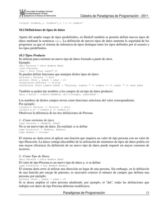 Cátedra de Paradigmas de Programación - 2011
Paradigmas de Programación 13
Universidad Tecnológica Nacional
Facultad Regional Córdoba
Ingeniería en Sistemas de Información
tocayos (nombre,_) (nombre',_) = n == nombre'
10.2 Definiciones de tipos de datos
Aparte del amplio rango de tipos predefinidos, en Haskell también se permite definir nuevos tipos de
datos mediante la sentencia data. La definición de nuevos tipos de datos aumenta la seguridad de los
programas ya que el sistema de inferencia de tipos distingue entre los tipos definidos por el usuario y
los tipos predefinidos.
10.3 Tipos Producto
Se utilizan para construir un nuevo tipo de datos formado a partir de otros.
Ejemplo:
data Persona = Pers Nombre Edad
juan::Persona
juan = Pers "Juan Lopez" 23
Se pueden definir funciones que manejen dichos tipos de datos:
esJoven:: Persona -> Bool
esJoven (Pers _ edad) = edad < 25
verPersona::Persona -> String
verPersona (Pers nombre edad) = "Persona, nombre " ++ nombre ++ ", edad: " ++ show edad
También se puden dar nombres a los campos de un tipo de datos producto:
data = Datos { nombre::Nombre, dni::Integer, edad:Edad }
Los nombres de dichos campos sirven como funciones selectoras del valor correspondiente.
Por ejemplo:
tocayos:: Persona -> Persona -> Bool
tocayos p p' = nombre p == nombre p'
Obsérvese la diferencia de las tres definiciones de Persona
1.- Como sinónimo de tipos:
type Persona = (Nombre, Edad)
No es un nuevo tipo de datos. En realidad, si se define
type Direccion = (Nombre, Numero)
type Numero = Integer
El sistema no daría error al aplicar una función que requiera un valor de tipo persona con un valor de
tipo Dirección. La única ventaja (discutible) de la utilización de sinónimos de tipos de datos podría ser
una mayor eficiencia (la definición de un nuevo tipo de datos puede requerir un mayor consumo de
recursos.
2.- Como Tipo de Datos
data Persona = Pers Nombre Edad
El valor de tipo Persona es un nuevo tipo de datos y, si se define:
type Direccion = Dir Nombre Numero
El sistema daría error al utilizar una dirección en lugar de una persona. Sin embargo, en la definición
de una función por encaje de patrones, es necesario conocer el número de campos que definen una
persona, por ejemplo:
esJoven (Pers _ edad) = edad < 25
Si se desea ampliar el valor persona añadiendo, por ejemplo, el "dni", todas las definiciones que
trabajen con datos de tipo Persona deberían modificarse.
 
