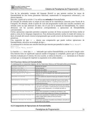 Cátedra de Paradigmas de Programación - 2011
Paradigmas de Programación 16
Universidad Tecnológica Nacional
Facultad Regional Córdoba
Ingeniería en Sistemas de Información
Una de las principales ventajas del lenguaje Haskell es que permite realizar las tareas de
Entrada/Salida de una forma puramente funcional, manteniendo la transparencia referencial y sin
efectos laterales.
Para ello, a partir de la versión 1.3 se utiliza una mónada de Entrada/Salida.
El concepto de mónada tiene su origen en una rama de las matemáticas conocida como Teoría de la
Categoría. No obstante, desde el punto de vista del programador resulta más sencillo considerar una
mónada como un tipo abstracto de datos. En el caso de la mónada de Entrada/Salida, los valores
abstractos son las acciones primitivas correspondientes a operaciones de Entrada/Salida
convencionales.
Ciertas operaciones especiales permiten componer acciones de forma secuencial (de forma similar al
punto y coma de los lenguajes imperativos). Esta abstracción permite ocultar el estado del sistema (es
decir, el estado del mundo externo) al programador que accede a través de funciones de composición o
primitivas.
Una expresión de tipo IO a denota una computación que puede realizar operaciones de
Entrada/Salida y devolver un resultado de tipo a.
A continuación se declara una sencilla función que muestra por pantalla la cadena "Hola Mundo":
main::IO()
main = print "Hola, mundo!"
La función main tiene tipo IO () indicando que realiza Entrada/Salida y no devuelve ningún valor.
Esta función tiene un significado especial cuando el lenguaje es compilado, puesto que es la primera
función evaluada por el sistema. En esta ocasión, se utiliza la función print declarada en el Standar
prelude que se encargará de imprimir su argumento en la salida estándar.
12.1 Funciones básicas de Entrada/Salida
A continuación se muestran algunas de las funciones básicas de Entrada/salida predefinidas:
12.2 Composición de Operaciones de Entrada/Salida
 