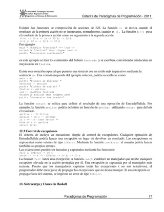 Cátedra de Paradigmas de Programación - 2011
Paradigmas de Programación 17
Universidad Tecnológica Nacional
Facultad Regional Córdoba
Ingeniería en Sistemas de Información
Existen dos funciones de composición de acciones de E/S. La función >> se utiliza cuando el
resultado de la primera acción no es interesante, normalmente, cuando es (). La función (>>=) pasa
el resultado de la primera acción como un argumento a la segunda acción.
(>>=) :: IO a -> (a -> IO b) -> IO b
(>>) :: IO a -> IO b -> IO b
Por ejemplo
main = readFile "fentrada" >>= cad ->
writeFile "fsalida" (map toUpper cad) >>
putStr "Conversion realizadan"
en este ejemplo se leen los contenidos del fichero fentrada y se escriben, convirtiendo minúsculas en
mayúsculas en fsalida.
Existe una notación especial que permite una sintaxis con un estilo más imperativo mediante la
sentencia do. Una versión mejorada del ejemplo anterior, podría reescribirse como:
main = do
putStr "Fichero de Entrada? "
fentrada <- getLine
putStr "Fichero de salida? "
fsalida <- getLine
cad <- readFile fentrada
writeFile fsalida (map toUpper cad)
putStr "Conversion realizadan"
La función return se utiliza para definir el resultado de una operación de Entrada/Salida. Por
ejemplo, la función getLine podría definirse en función de getChar utilizando return para definir
el resultado.
getLine :: IO String
getLine = do c <- getChar
if c == 'n' then return ""
else do s <- getLine
return (c:s)
12.3 Control de excepciones
El sistema de incluye un mecanismo simple de control de excepciones. Cualquier operación de
Entrada/Salida podría lanzar una excepción en lugar de devolver un resultado. Las excepciones se
representan como valores de tipo IOError. Mediante la función userError el usuario podría lanzar
también sus propios errores.
Las excepciones pueden ser lanzadas y capturadas mediante las funciones:
fail :: IOError -> IO a
catch :: IO a -> (IOError -> IO a) -> IO a
La función fail lanza una excepción; la función catch establece un manejador que recibe cualquier
excepción elevada en la acción protegida por él. Una excepción es capturada por el manejador más
reciente. Puesto que los manejadores capturan todas las excepciones ( no son selectivos), el
programador debe encargarse de propagar las excepciones que no desea manejar. Si una excepción se
propaga fuera del sistema, se imprime un error de tipo IOError.
13. Sobrecarga y Clases en Haskell
 