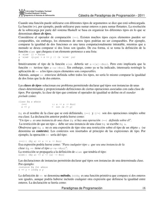 Cátedra de Paradigmas de Programación - 2011
Paradigmas de Programación 18
Universidad Tecnológica Nacional
Facultad Regional Córdoba
Ingeniería en Sistemas de Información
Cuando una función puede utilizarse con diferentes tipos de argumentos se dice que está sobrecargada.
La función (+), por ejemplo, puede utilizarse para sumar enteros o para sumar flotantes. La resolución
de la sobrecarga por parte del sistema Haskell se basa en organizar los diferentes tipos en lo que se
denominan clases de tipos.
Considérese el operador de comparación (==). Existen muchos tipos cuyos elementos pueden ser
comparables, sin embargo, los elementos de otros tipos podrían no ser comparables. Por ejemplo,
comparar la igualdad de dos funciones es una tarea computacionalmente intratable, mientras que a
menudo se desea comparar si dos listas son iguales. De esa forma, si se toma la definición de la
función elem que chequea si un elemento pertenece a una lista:
x `elem` [] = False
x `elem` (y:ys) = x == y || (x `elem` ys)
I
Intuitivamente el tipo de la función elem debería ser a->[a]->Bool. Pero esto implicaría que la
función == tuviese tipo a->a->Bool. Sin embargo, como ya se ha indicado, interesaría restringir la
aplicación de == a los tipos cuyos elementos son comparables.
Además, aunque == estuviese definida sobre todos los tipos, no sería lo mismo comparar la igualdad
de dos listas que la de dos enteros.
Las clases de tipos solucionan ese problema permitiendo declarar qué tipos son instancias de unas
clases determinadas y proporcionando definiciones de ciertas operaciones asociadas con cada clase de
tipos. Por ejemplo, la clase de tipo que contiene el operador de igualdad se define en el standar
prelude como:
class Eq a where
(==) :: a -> a -> Bool
x == y = not (x /= y)
Eq es el nombre de la clase que se está definiendo, (==) y (/=) son dos operaciones simples sobre
esa clase. La declaración anterior podría leerse como:
"Un tipo a es una instancia de una clase Eq si hay una operación (==) definida sobre él".
La restricción de que un tipo a debe ser una instancia de una clase Eq se escribe Eq a.
Obsérvese que Eq a no es una expresión de tipo sino una restricción sobre el tipo de un objeto a (se
denomina un contexto). Los contextos son insertados al principio de las expresiones de tipo. Por
ejemplo, la operación == sería del tipo:
(==):: (Eq a) => a -> a -> Bool
Esa expresión podría leerse como: "Para cualquier tipo a que sea una instancia de la
clase Eq, == tiene el tipo a->a->Bool".
La restricción se propagaría a la definición de elem que tendría el tipo:
elem:: (Eq a) => a -> [a] -> Bool
Las declaraciones de instancias permitirán declarar qué tipos son instancias de una determinada clase.
Por ejemplo:
instance Eq Int where
x == y = intEq x y
La definición de == se denomina método. IntEq es una función primitiva que compara si dos enteros
son iguales, aunque podría haberse incluido cualquier otra expresión que definiese la igualdad entre
enteros. La declaración se leería como:
 