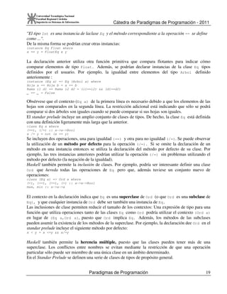 Cátedra de Paradigmas de Programación - 2011
Paradigmas de Programación 19
Universidad Tecnológica Nacional
Facultad Regional Córdoba
Ingeniería en Sistemas de Información
"El tipo Int es una instancia de laclase Eq y el método correspondiente a la operación == se define
como ...".
De la misma forma se podrían crear otras instancias:
instance Eq Float where
x == y = FloatEq x y
La declaración anterior utiliza otra función primitiva que compara flotantes para indicar cómo
comparar elementos de tipo Float. Además, se podrían declarar instancias de la clase Eq tipos
definidos por el usuario. Por ejemplo, la igualdad entre elementos del tipo Arbol definido
anteriomente :
instance (Eq a) => Eq (Arbol a) where
Hoja a == Hoja b = a == b
Rama i1 d1 == Rama i2 d2 = (i1==i2) && (d1==d2)
_ == _ = False
Obsérvese que el contexto (Eq a) de la primera línea es necesario debido a que los elementos de las
hojas son comparados en la segunda línea. La restricción adicional está indicando que sólo se podrá
comparar si dos árboles son iguales cuando se puede comparar si sus hojas son iguales.
El standar prelude incluye un amplio conjunto de clases de tipos. De hecho, la clase Eq está definida
con una definición ligeramente más larga que la anterior.
class Eq a where
(==), (/=) :: a->a->Bool
x /= y = not (x == y)
Se incluyen dos operaciones, una para igualdad (==) y otra para no igualdad (/=). Se puede observar
la utilización de un método por defecto para la operación (/=). Si se omite la declaración de un
método en una instancia entonces se utiliza la declaración del método por defecto de su clase. Por
ejemplo, las tres instancias anteriores podrían utilizar la operación (/=) sin problemas utilizando el
método por defecto (la negación de la igualdad).
Haskell también permite la inclusión de clases. Por ejemplo, podría ser interesante definir una clase
Ord que hereda todas las operaciones de Eq pero que, además tuviese un conjunto nuevo de
operaciones:
class (Eq a) => Ord a where
(<), (<=), (>=), (>) :: a->a->Bool
max, min :: a->a->a
El contexto en la declaración indica que Eq es una superclase de Ord (o que Ord es una subclase de
Eq), y que cualquier instancia de Ord debe ser también una instancia de Eq.
Las inclusiones de clase permiten reducir el tamaño de los contextos: Una expresión de tipo para una
función que utiliza operaciones tanto de las clases Eq como Ord podría utilizar el contexto (Ord a)
en lugar de (Eq a,Ord a), puesto que Ord implica Eq. Además, los métodos de las subclases
pueden asumir la existencia de los métodos de la superclase. Por ejemplo, la declaración dee Ord en el
standar prelude incluye el siguiente método por defecto:
x < y = x <=y && x/=y
Haskell también permite la herencia múltiple, puesto que las clases pueden tener más de una
superclase. Los conflictos entre nombres se evitan mediante la restricción de que una operación
particular sólo puede ser miembro de una única clase en un ámbito determinado.
En el Standar Prelude se definen una serie de clases de tipos de propósito general.
 