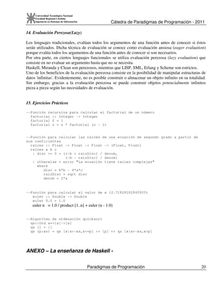 Cátedra de Paradigmas de Programación - 2011
Paradigmas de Programación 20
Universidad Tecnológica Nacional
Facultad Regional Córdoba
Ingeniería en Sistemas de Información
14. Evaluación Perezosa(Lazy)
Los lenguajes tradicionales, evalúan todos los argumentos de una función antes de conocer si éstos
serán utilizados. Dicha técnica de evaluación se conoce como evaluación ansiosa (eager evaluation)
porque evalúa todos los argumentos de una función antes de conocer si son necesarios.
Por otra parte, en ciertos lenguajes funcionales se utiliza evaluación perezosa (lazy evaluation) que
consiste en no evaluar un argumento hasta que no se necesita.
Haskell, Miranda y Clean son perezosos, mientras que LISP, SML, Erlang y Scheme son estrictos.
Uno de los beneficios de la evaluación perezosa consiste en la posibilidad de manipular estructuras de
datos 'infinitas'. Evidentemente, no es posible construir o almacenar un objeto infinito en su totalidad.
Sin embargo, gracias a la evaluación perezosa se puede construir objetos potencialmente infinitos
pieza a pieza según las necesidades de evaluación.
15. Ejercicios Prácticos
--Función recursiva para calcular el factorial de un número
factorial :: Integer -> Integer
factorial 0 = 1
factorial n = n * factorial (n - 1)
--Función para calcular las raíces de una ecuación de segundo grado a partir de
sus coeficientes
raíces :: Float -> Float -> Float -> (Float, Float)
raíces a b c
| disc >= 0 = ((-b + raizDisc) / denom,
(-b - raizDisc) / denom)
| otherwise = error "La ecuación tiene raíces complejas"
where
disc = b*b - 4*a*c
raizDisc = sqrt disc
denom = 2*a
--Función para calcular el valor de e (2.71828182845905)
euler :: Double -> Double
euler 0.0 = 1.0
euler n = 1.0 / product [1..n] + euler (n - 1.0)
--Algoritmo de ordenación quicksort
qs::Ord a=>[a]->[a]
qs [] = []
qs (p:xs) = qs [x|x<-xs,x<=p] ++ [p] ++ qs [x|x<-xs,x>p]
ANEXO – La enseñanza de Haskell -
 