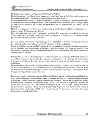 Cátedra de Paradigmas de Programación - 2011
Paradigmas de Programación 21
Universidad Tecnológica Nacional
Facultad Regional Córdoba
Ingeniería en Sistemas de Información
Haskell en la enseñanza de la Programación Declarativa(ProDec).
Desde el punto de vista educativo, un aspecto muy importante para la elección de un lenguaje es la
existencia de intérpretes y compiladores eficientes y de libre disposición.
Casi simultáneamente, junto a la aparición del primer compilador eficiente y completo para Haskell
desarrollado ´unicamente para plataformas UNIX, el primer sistema disponible para PCs surge a partir
de 1992 con el desarrollo de Gofer50 por Mark Jones en las universidades de Oxford, Yale y
Nottingham.
El éxito de un lenguaje es el disponer de un entorno de desarrollo adecuado. Muchos lenguajes no se
usan por carecer de tal entorno (p.e. Prolog).
Hugs 98 proporciona características adicionales que Haskell 98 no presenta en su definición original,
como la posibilidad de utilizar una librería de funciones gráficas, o ampliaciones del sistema de tipos
para describir datos vía registros extensibles.
Se puede afirmar existen motivos que aconsejan el uso de Haskell en favor de otro lenguaje funcional
muy utilizado en las universidades, como LisP, o también su derivado, Scheme.
Quizás se podría argumentar que LisP, además de ser considerado el primer lenguaje funcional, es uno
de los lenguajes más desarrollados, e incluso es aún un lenguaje vivo desde el punto de vista
educacional y sigue utilizándose en muchas universidades pero esencialmente para aplicaciones dentro
de la Inteligencia Artificial.
Sin embargo, ni LisP ni Scheme presentan la pureza ni algunas de las ventajas de Haskell. Entre éstas
se podrían destacar la descripción de ecuaciones vía patrones a la izquierda, el polimorfismo
restringido y el sistema de clases de tipos, que obligan a hacer un uso del lenguaje en forma
disciplinada.
Haskell es el lenguaje con más posibilidades entre los actualmente existentes, es de amplia aceptación
en muchas universidades, y está siendo utilizado en la industria cada vez con más profusión. Cabe
resaltar que la Universidad de Málaga es pionera en su uso para la docencia y la investigación, desde
la extensa divulgación realizada por la ACM
Los motivos citados justifican la elección del lenguaje Haskell, además justifican el uso de Haskell por
sobre la elección de otros lenguajes funcionales. El lenguaje utilizado en el paradigma funcional queda
reflejado en el título de muchos libros de programación funcional. Citemos por ejemplo [Bird, 1998]:
Introduction to Functional Programming using Haskell , una revisión y adaptación a Haskell del
clásico [Bird y Wadler, 1988]. O también, [Thompson, 1999], Haskell: The Craft of Functional
Programming, al igual que [Ruiz Jim´enez et al., 2000], Razonando con Haskell. O el último e
interesante libro de [Hudak, 2000], The Haskell School of Expression. Learning Functional
Programming through Multimedia.
 