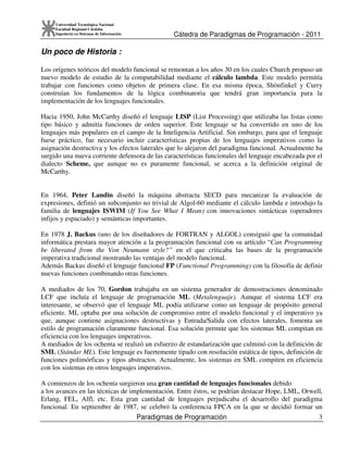 Cátedra de Paradigmas de Programación - 2011
Paradigmas de Programación 3
Universidad Tecnológica Nacional
Facultad Regional Córdoba
Ingeniería en Sistemas de Información
Un poco de Historia :
Los orígenes teóricos del modelo funcional se remontan a los años 30 en los cuales Church propuso un
nuevo modelo de estudio de la computabilidad mediante el cálculo lambda. Este modelo permitía
trabajar con funciones como objetos de primera clase. En esa misma época, Shönfinkel y Curry
construían los fundamentos de la lógica combinatoria que tendrá gran importancia para la
implementación de los lenguajes funcionales.
Hacia 1950, John McCarthy diseñó el lenguaje LISP (List Processing) que utilizaba las listas como
tipo básico y admitía funciones de orden superior. Este lenguaje se ha convertido en uno de los
lenguajes más populares en el campo de la Inteligencia Artificial. Sin embargo, para que el lenguaje
fuese práctico, fue necesario incluir características propias de los lenguajes imperativos como la
asignación destructiva y los efectos laterales que lo alejaron del paradigma funcional. Actualmente ha
surgido una nueva corriente defensora de las características funcionales del lenguaje encabezada por el
dialecto Scheme, que aunque no es puramente funcional, se acerca a la definición original de
McCarthy.
En 1964, Peter Landin diseñó la máquina abstracta SECD para mecanizar la evaluación de
expresiones, definió un subconjunto no trivial de Algol-60 mediante el cálculo lambda e introdujo la
familia de lenguajes ISWIM (If You See What I Mean) con innovaciones sintácticas (operadores
infijos y espaciado) y semánticas importantes.
En 1978 J. Backus (uno de los diseñadores de FORTRAN y ALGOL) consiguió que la comunidad
informática prestara mayor atención a la programación funcional con su artículo “Can Programming
be liberated from the Von Neumann style?” en el que criticaba las bases de la programación
imperativa tradicional mostrando las ventajas del modelo funcional.
Además Backus diseñó el lenguaje funcional FP (Functional Programming) con la filosofía de definir
nuevas funciones combinando otras funciones.
A mediados de los 70, Gordon trabajaba en un sistema generador de demostraciones denominado
LCF que incluía el lenguaje de programación ML (Metalenguaje). Aunque el sistema LCF era
interesante, se observó que el lenguaje ML podía utilizarse como un lenguaje de propósito general
eficiente. ML optaba por una solución de compromiso entre el modelo funcional y el imperativo ya
que, aunque contiene asignaciones destructivas y Entrada/Salida con efectos laterales, fomenta un
estilo de programación claramente funcional. Esa solución permite que los sistemas ML compitan en
eficiencia con los lenguajes imperativos.
A mediados de los ochenta se realizó un esfuerzo de estandarización que culminó con la definición de
SML (Stándar ML). Este lenguaje es fuertemente tipado con resolución estática de tipos, definición de
funciones polimórficas y tipos abstractos. Actualmente, los sistemas en SML compiten en eficiencia
con los sistemas en otros lenguajes imperativos.
A comienzos de los ochenta surgieron una gran cantidad de lenguajes funcionales debido
a los avances en las técnicas de implementación. Entre éstos, se podrían destacar Hope, LML, Orwell,
Erlang, FEL, Alfl, etc. Esta gran cantidad de lenguajes perjudicaba el desarrollo del paradigma
funcional. En septiembre de 1987, se celebró la conferencia FPCA en la que se decidió formar un
 