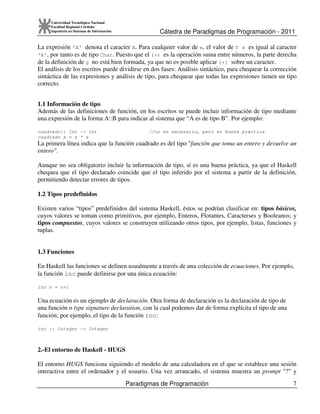 Cátedra de Paradigmas de Programación - 2011
Paradigmas de Programación 7
Universidad Tecnológica Nacional
Facultad Regional Córdoba
Ingeniería en Sistemas de Información
La expresión 'A' denota el caracter A. Para cualquier valor de x, el valor de f x es igual al caracter
'A', por tanto es de tipo Char. Puesto que el (+) es la operación suma entre números, la parte derecha
de la definición de g no está bien formada, ya que no es posible aplicar (+) sobre un caracter.
El análisis de los escritos puede dividirse en dos fases: Análisis sintáctico, para chequear la corrección
sintáctica de las expresiones y análisis de tipo, para chequear que todas las expresiones tienen un tipo
correcto.
1.1 Información de tipo
Además de las definiciones de función, en los escritos se puede incluir información de tipo mediante
una expresión de la forma A::B para indicar al sistema que “A es de tipo B”. Por ejemplo:
cuadrado:: Int -> Int //no es necesario, pero es buena práctica
cuadrado x = x * x
La primera línea indica que la función cuadrado es del tipo "función que toma un entero y devuelve un
entero".
Aunque no sea obligatorio incluir la información de tipo, sí es una buena práctica, ya que el Haskell
chequea que el tipo declarado coincide que el tipo inferido por el sistema a partir de la definición,
permitiendo detectar errores de tipos.
1.2 Tipos predefinidos
Existen varios “tipos” predefinidos del sistema Haskell, éstos se podrían clasificar en: tipos básicos,
cuyos valores se toman como primitivos, por ejemplo, Enteros, Flotantes, Caracterses y Booleanos; y
tipos compuestos, cuyos valores se construyen utilizando otros tipos, por ejemplo, listas, funciones y
tuplas.
1.3 Funciones
En Haskell las funciones se definen usualmente a través de una colección de ecuaciones. Por ejemplo,
la función inc puede definirse por una única ecuación:
inc n = n+1
Una ecuación es un ejemplo de declaración. Otra forma de declaración es la declaración de tipo de
una función o type signature declaration, con la cual podemos dar de forma explícita el tipo de una
función; por ejemplo, el tipo de la función inc:
inc :: Integer -> Integer
2.-El entorno de Haskell - HUGS
El entorno HUGS funciona siguiendo el modelo de una calculadora en el que se establece una sesión
interactiva entre el ordenador y el usuario. Una vez arrancado, el sistema muestra un prompt "?" y
 