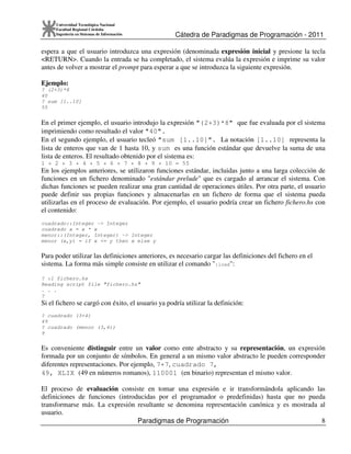 Cátedra de Paradigmas de Programación - 2011
Paradigmas de Programación 8
Universidad Tecnológica Nacional
Facultad Regional Córdoba
Ingeniería en Sistemas de Información
espera a que el usuario introduzca una expresión (denominada expresión inicial y presione la tecla
<RETURN>. Cuando la entrada se ha completado, el sistema evalúa la expresión e imprime su valor
antes de volver a mostrar el prompt para esperar a que se introduzca la siguiente expresión.
Ejemplo:
? (2+3)*8
40
? sum [1..10]
55
En el primer ejemplo, el usuario introdujo la expresión "(2+3)*8" que fue evaluada por el sistema
imprimiendo como resultado el valor "40".
En el segundo ejemplo, el usuario tecleó "sum [1..10]". La notación [1..10] representa la
lista de enteros que van de 1 hasta 10, y sum es una función estándar que devuelve la suma de una
lista de enteros. El resultado obtenido por el sistema es:
1 + 2 + 3 + 4 + 5 + 6 + 7 + 8 + 9 + 10 = 55
En los ejemplos anteriores, se utilizaron funciones estándar, incluidas junto a una larga colección de
funciones en un fichero denominado "estándar prelude" que es cargado al arrancar el sistema. Con
dichas funciones se pueden realizar una gran cantidad de operaciones útiles. Por otra parte, el usuario
puede definir sus propias funciones y almacenarlas en un fichero de forma que el sistema pueda
utilizarlas en el proceso de evaluación. Por ejemplo, el usuario podría crear un fichero fichero.hs con
el contenido:
cuadrado::Integer -> Integer
cuadrado x = x * x
menor::(Integer, Integer) -> Integer
menor (x,y) = if x <= y then x else y
Para poder utilizar las definiciones anteriores, es necesario cargar las definiciones del fichero en el
sistema. La forma más simple consiste en utilizar el comando ":load":
? :l fichero.hs
Reading script file "fichero.hs"
. . .
?
Si el fichero se cargó con éxito, el usuario ya podría utilizar la definición:
? cuadrado (3+4)
49
? cuadrado (menor (3,4))
9
Es conveniente distinguir entre un valor como ente abstracto y su representación, un expresión
formada por un conjunto de símbolos. En general a un mismo valor abstracto le pueden corresponder
diferentes representaciones. Por ejemplo, 7+7, cuadrado 7,
49, XLIX (49 en números romanos), 110001 (en binario) representan el mismo valor.
El proceso de evaluación consiste en tomar una expresión e ir transformándola aplicando las
definiciones de funciones (introducidas por el programador o predefinidas) hasta que no pueda
transformarse más. La expresión resultante se denomina representación canónica y es mostrada al
usuario.
 
