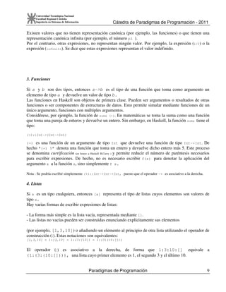 Cátedra de Paradigmas de Programación - 2011
Paradigmas de Programación 9
Universidad Tecnológica Nacional
Facultad Regional Córdoba
Ingeniería en Sistemas de Información
Existen valores que no tienen representación canónica (por ejemplo, las funciones) o que tienen una
representación canónica infinita (por ejemplo, el número pi ).
Por el contrario, otras expresiones, no representan ningún valor. Por ejemplo, la expresión (1/0) o la
expresión (infinito). Se dice que estas expresiones representan el valor indefinido.
3. Funciones
Si a y b son dos tipos, entonces a->b es el tipo de una función que toma como argumento un
elemento de tipo a y devuelve un valor de tipo b.
Las funciones en Haskell son objetos de primera clase. Pueden ser argumentos o resultados de otras
funciones o ser componentes de estructuras de datos. Esto permite simular mediante funciones de un
único argumento, funciones con múltiples argumentos.
Considérese, por ejemplo, la función de suma (+). En matemáticas se toma la suma como una función
que toma una pareja de enteros y devuelve un entero. Sin embargo, en Haskell, la función suma tiene el
tipo:
(+)::Int->(Int->Int)
(+) es una función de un argumento de tipo Int que devuelve una función de tipo Int->Int. De
hecho "(+) 5" denota una función que toma un entero y devuelve dicho entero más 5. Este proceso
se denomina currificación (en honor a Haskell B.Curry ) y permite reducir el número de paréntesis necesarios
para escribir expresiones. De hecho, no es necesario escribir f(x) para denotar la aplicación del
argumento x a la función x, sino simplemente f x.
Nota : Se podría escribir simplemente (+)::Int->Int->Int, puesto que el operador -> es asociativo a la derecha.
4. Listas
Si a es un tipo cualquiera, entonces [a] representa el tipo de listas cuyos elementos son valores de
tipo a.
Hay varias formas de escribir expresiones de listas:
- La forma más simple es la lista vacía, representada mediante [].
- Las listas no vacías pueden ser construidas enunciando explícitamente sus elementos
(por ejemplo, [1,3,10]) o añadiendo un elemento al principio de otra lista utilizando el operador de
construcción (:). Estas notaciones son equivalentes:
[1,3,10] = 1:[3,10] = 1:(3:[10]) = 1:(3:(10:[]))
El operador (:) es asociativo a la derecha, de forma que 1:3:10:[] equivale a
(1:(3:(10:[]))), una lista cuyo primer elemento es 1, el segundo 3 y el último 10.
 