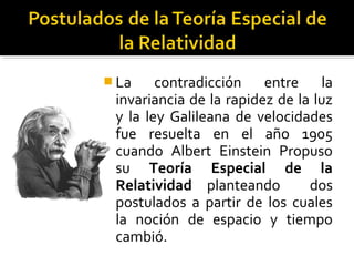  La contradicción entre la
invariancia de la rapidez de la luz
y la ley Galileana de velocidades
fue resuelta en el año 1905
cuando Albert Einstein Propuso
su Teoría Especial de la
Relatividad planteando dos
postulados a partir de los cuales
la noción de espacio y tiempo
cambió.
 