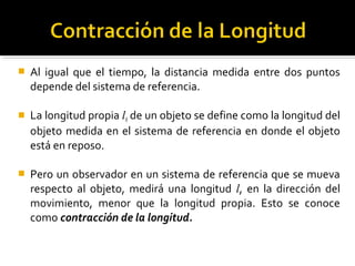  Al igual que el tiempo, la distancia medida entre dos puntos
depende del sistema de referencia.
 La longitud propia l0 de un objeto se define como la longitud del
objeto medida en el sistema de referencia en donde el objeto
está en reposo.
 Pero un observador en un sistema de referencia que se mueva
respecto al objeto, medirá una longitud l, en la dirección del
movimiento, menor que la longitud propia. Esto se conoce
como contracción de la longitud.
 