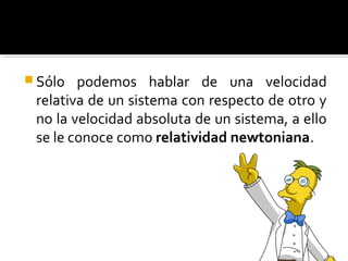  Sólo podemos hablar de una velocidad
relativa de un sistema con respecto de otro y
no la velocidad absoluta de un sistema, a ello
se le conoce como relatividad newtoniana.
 
