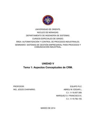 UNIVERSIDAD DE ORIENTE.
NÚCLEO DE MONAGAS.
DEPARTAMENTO DE INGENIERÍA DE SISTEMAS.
CURSOS ESPECIALES DE GRADO.
ÁREA: AUTOMATIZACIÓN Y CONTROL DE PROCESOS INDUSTRIALES.
SEMINARIO: SISTEMAS DE GESTIÓN EMPRESARIAL PARA PROCESOS Y
COMUNICACIÓN INDUSTRIAL.
UNIDAD V
Tema 1: Aspectos Conceptuales de CRM.
PROFESOR:
ING. JESÚS CHAPARRO.
EQUIPO PLC:
ABREU M. EDGAR L.
C.I.: V-18.657.589.
MARQUEZ O. FRANCISCO E.
C.I.: V-19.782.155.
MARZO DE 2014
 