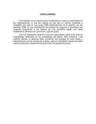 CONCLUSIONES.
A los clientes no les importa cómo se administra o utiliza su información en
las organizaciones, lo que les importa es que sea un servicio excelente e
inmediato, por esto es que surge CRM (administración de la relación con los
clientes). CRM es una combinación de proceso de negocios y tecnología que
pretende comprender a los clientes de una compañía desde una visión
multifacética. Quienes son, qué hacen y qué les gusta.
Una muy importante manera en que una organización pueda tener éxito es
enfocándose hábilmente en las necesidades del cliente. Para conservar a los
mejores clientes, la gerencia debe concentrar sus energías en crear rápida y
eficientemente nuevos canales de entrega, capturar cantidades masivas de datos
sobre los clientes y relacionar todo para crear una experiencia única.
 