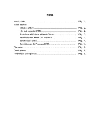 ÍNDICE
Introducción……………………………………………………………………..
Marco Teórico:
¿Qué es CRM?...............................................................................
¿En qué consiste CRM?.................................................................
Administrar el Ciclo de Vida del Cliente…………………………….
Necesidad de CRM en una Empresa……………………………….
Beneficios de CRM……………………………………………………
Competencias de Procesos CRM……………………………………
Discusión………………………………………………………………………..
Conclusiones……………………………………………………………………
Referencias Bibliográficas…………………………………………………….
Pág. 1.
Pág. 2.
Pág. 2.
Pág. 3.
Pág. 3.
Pág. 4.
Pág. 4.
Pág. 6.
Pág. 8.
Pág. 9.
 