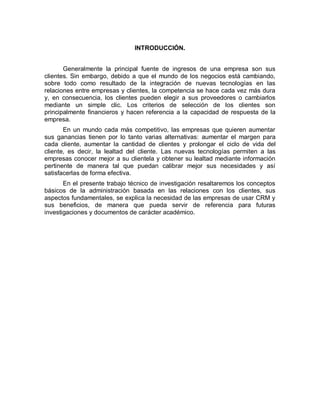 INTRODUCCIÓN.
Generalmente la principal fuente de ingresos de una empresa son sus
clientes. Sin embargo, debido a que el mundo de los negocios está cambiando,
sobre todo como resultado de la integración de nuevas tecnologías en las
relaciones entre empresas y clientes, la competencia se hace cada vez más dura
y, en consecuencia, los clientes pueden elegir a sus proveedores o cambiarlos
mediante un simple clic. Los criterios de selección de los clientes son
principalmente financieros y hacen referencia a la capacidad de respuesta de la
empresa.
En un mundo cada más competitivo, las empresas que quieren aumentar
sus ganancias tienen por lo tanto varias alternativas: aumentar el margen para
cada cliente, aumentar la cantidad de clientes y prolongar el ciclo de vida del
cliente, es decir, la lealtad del cliente. Las nuevas tecnologías permiten a las
empresas conocer mejor a su clientela y obtener su lealtad mediante información
pertinente de manera tal que puedan calibrar mejor sus necesidades y así
satisfacerlas de forma efectiva.
En el presente trabajo técnico de investigación resaltaremos los conceptos
básicos de la administración basada en las relaciones con los clientes, sus
aspectos fundamentales, se explica la necesidad de las empresas de usar CRM y
sus beneficios, de manera que pueda servir de referencia para futuras
investigaciones y documentos de carácter académico.
 