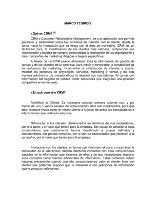 MARCO TEÓRICO.
¿Qué es CRM? [1]
CRM o Customer Relationship Management, es una aplicación que permite
gestionar y administrar todos los procesos de relación con el cliente, desde la
venta hasta la interacción que se tenga con el área de marketing. CRM es un
facilitador para la identificación de los clientes más valiosos, comprender sus
necesidades y hábitos de compra, personalizar la interacción de su organización y
crear campañas de marketing dirigidas a targets específicos.
A través de un CRM puede almacenar toda la información de gestión de
ventas y de los clientes de la empresa, para medir y administrar la rentabilidad de
los esfuerzos de marketing, incrementar la satisfacción de clientes y socios,
mejorar los procesos de proyección, servicios, marketing y ventas y de esta
manera administrar de manera eficaz la relación con sus clientes. Al contar con
información del negocio es posible tomar decisiones que aseguren una posición
competitiva en el mercado.
¿En qué consiste CRM?
Identificar al Cliente: Es necesario conocer siempre quienes son, y por
medio de uno o varios canales de comunicación ellos son identificados, para que
sean siempre vistos como el mismo cliente a lo largo de todas las transacciones e
interacciones que realice la empresa.
Diferenciar a los clientes: diferenciarlos en términos de sus necesidades,
por una parte, y el valor que tienen para la empresa. Ser capaz de adscribir a esos
consumidores que previamente hemos identificado a grupos definidos y
caracterizados por pautas comunes, por el tipo de necesidades que plantean a la
compañía, por el valor que tienen para la empresa.
Interactuar con los clientes: en forma que minimicen el costo y maximicen la
efectividad de la interacción. Implica mantener contactos con esos consumidores
basados en la información que tenemos de ellos y de sus necesidades, registrar
esos contactos como fuentes adicionales de información. Estos contactos deben
hacerse únicamente cuando con ello proporcionemos valor al cliente, bien con
ofertas que podamos suponer que le interesan o con peticiones de información
que le parezcan relevantes.
 