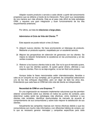 Adaptar nuestro producto o servicio a cada cliente: a partir del conocimiento
progresivo que se obtiene a través de la interacción. Para cubrir sus necesidades
de una manera aun más eficiente. Este es el paso más difícil de toda estrategia
CRM, y requiere una gran integración y buen funcionamiento de los tres
requerimientos anteriores.
Por último, se trata de relaciones a largo plazo.
Administrar el Ciclo de Vida del Cliente: [2]
Este aspecto se puede reducir a tres (3) fases:
1- Adquirir nuevos clientes. Se hace promoviendo un liderazgo de producto.
Mediante un producto superior, respaldado por un excelente servicio.
2- Mejorar las perspectivas de obtención de ganancias con los clientes. Se
mejora la relación fomentando la excelencia en las promociones y en las
ventas cruzadas.
3- Retener a los buenos clientes toda la vida. Dar no lo que el mercado quiere,
sino lo que los clientes quieren. Si quiere ganar dinero, aférrese a sus
mejores clientes. Pero no se deje engañar, no es tan fácil como parece.
Aunque todas la fases mencionadas están interrelacionadas, llevarlas a
cabo es en conjunto es muy complejo, por lo general, las compañías seleccionan
uno de los tres enfoques disponibles, pero sin dejar de lado los otros dos.
Entendiendo que cada fase en CRM del ciclo vida del cliente es indispensable.
Necesidad de CRM en una Empresa. [1]
En una organización es necesario implementar soluciones que les permitan
obtener conocimiento sobre sus clientes en todos los puntos de contacto, para
determinar cuáles serán las estrategias más efectivas, cómo mantener a sus
clientes más rentables, identificar oportunidades de mercado de acuerdo al
comportamiento de sus consumidores y sobre todo mejorar la satisfacción de sus
clientes.
Actualmente las campañas masivas son menos efectivas debido a que los
consumidores son mucho más informados y con diferentes hábitos de compra, por
lo que es necesario generar mensajes y campañas específicas para cada
 