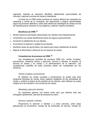 segmento. Además es necesario identificar rápidamente oportunidades de
mercado y ejecutar acciones de manera instantánea.
A través de un CRM podrá coordinar de manera efectiva las campañas de
marketing y ventas de su compañía, dar seguimiento y asignar oportunidades
según los procesos definidos y sobre todo alinear las estrategias de ventas con las
de marketing para contribuir en sus objetivos y obtener mejores resultados.
Beneficios de CRM. [1]
 Alinear todas las actividades relacionadas con clientes entre departamentos.
 Incrementar sus ventas identificando áreas de negocio oportunamente.
 Aumentar la satisfacción de sus clientes.
 Incrementar la retención y lealtad de los clientes
 Identificar áreas de oportunidad y de mejora para mayor satisfacción al cliente.
 Mejorar la efectividad y eficiencia de sus equipos de ventas.
Competencias de procesos de CRM. [2]
Las competencias centrales de procesos CRM son: ventas cruzadas,
promociones, marketing directo y ejecución, servicio a clientes, el soporte, el
servicio en tienda y en campo y la administración de la retención. Las
competencias centrales de estos procesos deben ser compartidas por los
directivos.
Ventas cruzadas y promociones.
El software de ventas cruzadas y promociones se puede usar para
programar llamadas de ventas, llevar registros detallados de las actividades de
ventas y verificar el status de los pedidos de los clientes, este software se puede
integrar con de inventario o con el servicio de campo.
Marketing y ejecución directos.
Es importante generar una buena venta pero que además esta sea
entregada rápidamente, este tipo de procesos es clave.
Servicio y soporte a clientes.
Proporciona la atención a clientes y a otros servicios, entre estas
aplicaciones se encuentran: manejo de las solicitudes de servicio, manejo de
 