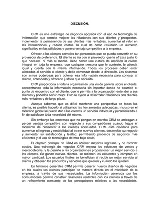 DISCUSIÓN.
CRM es una estrategia de negocios apoyada con el uso de tecnología de
información que permite mejorar las relaciones con sus clientes y prospectos,
incrementar la permanencia de sus clientes más rentables, aumentar el valor en
las interacciones y reducir costos, lo cual da como resultado un aumento
significativo en las utilidades y genera ventaja competitiva a la empresa.
Ofrecer a los clientes servicios tan personales que se pueda convertir en su
proveedor de preferencia. El cliente se irá con el proveedor que le ofrezca justo lo
que necesite, ni más ni menos. Debe haber una cultura de atención al cliente
integral en toda la empresa, que cualquier persona que le conteste, le atienda
igual y cuente con la misma información. Todos los procesos deben estar
alineados al servicio al cliente y debe comenzar desde la dirección. Los sistemas
son armas poderosas para obtener esa información necesaria para conocer al
cliente, entenderlo y ofrecerle justo lo que necesita.
CRM proporciona a toda la organización una visión general sobre el cliente,
concentrando toda la información necesaria sin importar donde ha ocurrido el
punto de encuentro con el cliente, que le permita a la organización entender a sus
clientes y poderlos servir mejor. Esto le ayuda a desarrollar relaciones con clientes
más rentables y de largo plazo.
Aunque sabemos que es difícil mantener una perspectiva de todos los
cliente, es posible hacerlo si utilizamos las herramientas adecuadas. Incluso en el
mercado global se puede dar a los clientes un servicio individual y personalizado a
fin de satisfacer toda necesidad del mismo.
Sin embargo las empresas que no pongan en marcha CRM se arriesgan a
perder ventaja competitiva con respecto a sus competidores cuando llegue el
momento de conservar a los clientes adecuados. CRM está diseñada para
aumentar el ingreso y rentabilidad al atraer nuevos clientes, desarrollar su negocio
y aumentar su satisfacción y lealtad, permitiendo procesos de negocios más
eficientes y el uso de tecnologías de mas bajo costo.
El objetivo principal de CRM es obtener mayores ingresos, y no recortar
costos. Una estrategia de negocios CRM mejora los esfuerzos de ventas y
mercadotecnia, y le permite a las organizaciones proporcionar un mejor servicio a
los clientes. Se ganan nuevos clientes, se retienen los existentes y compran en
mayor cantidad. Los usuarios finales se benefician al recibir un mejor servicio al
cliente y obtienen los productos y servicios que quieren y cuando los quieren.
En términos generales CRM permite generar nuevos diseños de negocios
en los cuales los clientes participan de manera directa en el modelado de la
empresa, a través de sus necesidades. La información generada por los
consumidores permite construir relaciones rentables con los clientes a través de
un refinamiento constante de las percepciones relativas a las necesidades,
 