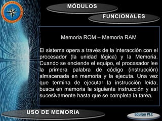 MÓDULOS
FUNCIONALES
USO DE MEMORIA
Memoria ROM – Memoria RAM
El sistema opera a través de la interacción con el
procesador (la unidad lógica) y la Memoria.
Cuando se enciende el equipo, el procesador lee
la primera palabra de código (instrucción)
almacenada en memoria y la ejecuta. Una vez
que termina de ejecutar la instrucción leída,
busca en memoria la siguiente instrucción y así
sucesivamente hasta que se completa la tarea.
 