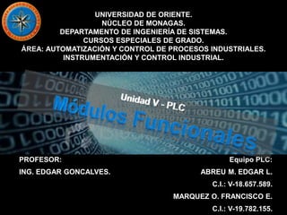 UNIVERSIDAD DE ORIENTE.
NÚCLEO DE MONAGAS.
DEPARTAMENTO DE INGENIERÍA DE SISTEMAS.
CURSOS ESPECIALES DE GRADO.
ÁREA: AUTOMATIZACIÓN Y CONTROL DE PROCESOS INDUSTRIALES.
INSTRUMENTACIÓN Y CONTROL INDUSTRIAL.
PROFESOR:
ING. EDGAR GONCALVES.
Equipo PLC:
ABREU M. EDGAR L.
C.I.: V-18.657.589.
MARQUEZ O. FRANCISCO E.
C.I.: V-19.782.155.
 