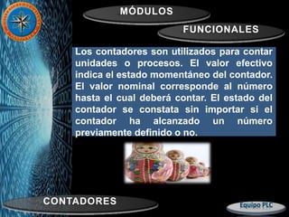 MÓDULOS
FUNCIONALES
CONTADORES
Los contadores son utilizados para contar
unidades o procesos. El valor efectivo
indica el estado momentáneo del contador.
El valor nominal corresponde al número
hasta el cual deberá contar. El estado del
contador se constata sin importar si el
contador ha alcanzado un número
previamente definido o no.
 
