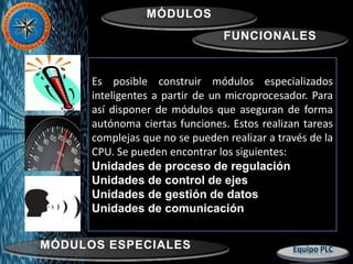 MÓDULOS
FUNCIONALES
MÓDULOS ESPECIALES
Es posible construir módulos especializados
inteligentes a partir de un microprocesador. Para
así disponer de módulos que aseguran de forma
autónoma ciertas funciones. Estos realizan tareas
complejas que no se pueden realizar a través de la
CPU. Se pueden encontrar los siguientes:
Unidades de proceso de regulación
Unidades de control de ejes
Unidades de gestión de datos
Unidades de comunicación
 