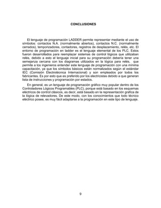 9
CONCLUSIONES
El lenguaje de programación LADDER permite representar mediante el uso de
símbolos: contactos N.A. (normalmente abiertos), contactos N.C. (normalmente
cerrados), temporizadores, contadores, registros de desplazamiento, relés, etc. El
entorno de programación en ladder es el lenguaje elemental de los PLC. Estos
fueron desarrollados para reemplazar sistemas de control lógicos que utilizaban
relés, debido a esto el lenguaje inicial para su programación debería tener una
semejanza cercana con los diagramas utilizados en la lógica para relés, que
permite a los ingenieros entender este lenguaje de programación con una mínima
capacitación, ya que los símbolos básicos están normalizados según el estándar
IEC (Comisión Electrotécnica Internacional) y son empleados por todos los
fabricantes. Es por esto que es preferido por los electricistas debido a que generan
lista de instrucciones y programación por estados.
En general, es un lenguaje de programación gráfico muy popular dentro de los
Controladores Lógicos Programables (PLC), porque está basado en los esquemas
eléctricos de control clásicos, es decir, está basado en la representación grafica de
la lógica de relevadores. De este modo, con los conocimientos que todo técnico
eléctrico posee, es muy fácil adaptarse a la programación en este tipo de lenguaje.
 
