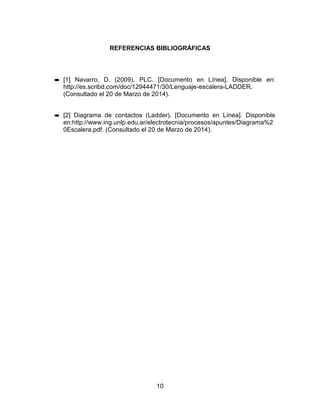 10
REFERENCIAS BIBLIOGRÁFICAS
[1] Navarro, D. (2009). PLC. [Documento en Línea]. Disponible en:
http://es.scribd.com/doc/12944471/30/Lenguaje-escalera-LADDER.
(Consultado el 20 de Marzo de 2014).
[2] Diagrama de contactos (Ladder). [Documento en Línea]. Disponible
en:http://www.ing.unlp.edu.ar/electrotecnia/procesos/apuntes/Diagrama%2
0Escalera.pdf. (Consultado el 20 de Marzo de 2014).
 
