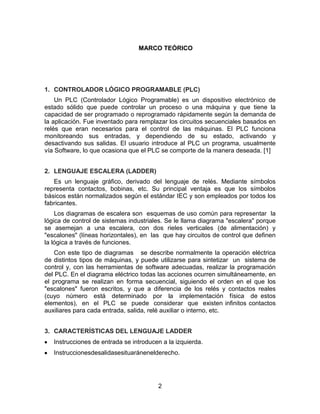 2
MARCO TEÓRICO
1. CONTROLADOR LÓGICO PROGRAMABLE (PLC)
Un PLC (Controlador Lógico Programable) es un dispositivo electrónico de
estado sólido que puede controlar un proceso o una máquina y que tiene la
capacidad de ser programado o reprogramado rápidamente según la demanda de
la aplicación. Fue inventado para remplazar los circuitos secuenciales basados en
relés que eran necesarios para el control de las máquinas. El PLC funciona
monitoreando sus entradas, y dependiendo de su estado, activando y
desactivando sus salidas. El usuario introduce al PLC un programa, usualmente
vía Software, lo que ocasiona que el PLC se comporte de la manera deseada. [1]
2. LENGUAJE ESCALERA (LADDER)
Es un lenguaje gráfico, derivado del lenguaje de relés. Mediante símbolos
representa contactos, bobinas, etc. Su principal ventaja es que los símbolos
básicos están normalizados según el estándar IEC y son empleados por todos los
fabricantes.
Los diagramas de escalera son esquemas de uso común para representar la
lógica de control de sistemas industriales. Se le llama diagrama "escalera" porque
se asemejan a una escalera, con dos rieles verticales (de alimentación) y
"escalones" (líneas horizontales), en las que hay circuitos de control que definen
la lógica a través de funciones.
Con este tipo de diagramas se describe normalmente la operación eléctrica
de distintos tipos de máquinas, y puede utilizarse para sintetizar un sistema de
control y, con las herramientas de software adecuadas, realizar la programación
del PLC. En el diagrama eléctrico todas las acciones ocurren simultáneamente, en
el programa se realizan en forma secuencial, siguiendo el orden en el que los
"escalones" fueron escritos, y que a diferencia de los relés y contactos reales
(cuyo número está determinado por la implementación física de estos
elementos), en el PLC se puede considerar que existen infinitos contactos
auxiliares para cada entrada, salida, relé auxiliar o interno, etc.
3. CARACTERÍSTICAS DEL LENGUAJE LADDER
Instrucciones de entrada se introducen a la izquierda.
Instruccionesdesalidasesituaránenelderecho.
 