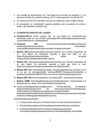3
Los carriles de alimentación son las líneas de suministro de energía L1 y L2
para los circuitos de corriente alterna y 24 V y tierra para los circuitos de CC.
La mayoría de los PLC permiten más de una salida por cada renglón (Rung).
El procesador (o "controlador") explora peldaños de la escalera de arriba a
abajo y de izquierda a derecha. [2]
4. ELEMENTOS BÁSICOS DE LADDER
Contacto NA:Se activa cuando hay un uno lógico en el elemento que
representa, esto es, una entrada (paracaptarinformacióndelprocesoacontrolar),
unavariableinternao unbitdesistema.
Contacto NC: SufunciónessimilaralcontactoNAanterior,pero
enestecasoseactivacuandohay uncerológico,
cosaquedeberádetenersemuyencuentaala horadesuutilización.
Bobina NA:Seactivacuandolacombinaciónquehay asu entrada (izquierda) da
un uno lógico. Su activación equivale a decir que tiene un uno
lógico.Suelerepresentarelementosde salida, aunquea
vecespuedehacerelpapeldevariable interna.
Bobina NC: Seactivacuandolacombinaciónquehay asu entrada (izquierda) da
un cero lógico. Su activación equivale a decir que tiene un cero
lógico.Sucomportamientoescomplementarioal delabobinaNA.
Bobina SET (S): Unavezactiva(puestaa 1)nosepuededesactivar (puesta a 0) si
no es por su correspondiente bobinaenRESET.Sirveparamemorizarbits y
usadajuntoconlabobinaRESETdan una enorme potenciaenlaprogramación.
Bobina SET (R):Permite desactivar una bobina SET previamente activada.
Bobina JUMP: Permitesaltarseinstruccionesdelprogramae ir directamente a la
etiqueta que se desee. Sirve pararealizarsubprogramas.
Lasfuncioneslógicasmáscomplejascomo: Temporizadores, Contadores,
Registrosdedesplazamiento etc. Serepresentanenformatodebloques.
Estosnoestánnormalizados,aunqueguardanunagransimilitud
entresíparadistintosfabricantes.Resultanmuchomásexpresivosquesiseutilizapar
aelmismo finellenguajeenlistadeinstrucciones.
Sobreestosbloquessedefine:
La base de los tiempos y el tiempo final en el caso de temporizadores.
Elmódulodecontajeycondicionesdeparoyresetenelcasode contadores.
Existentambiénbloquesfuncionalescomplejosquepermitenla
manipulacióndedatosylasoperacionesconvariablesdigitales devariosbits.
 