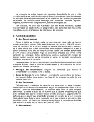4
La presencia de estos bloques de ejecución dependiente de una o más
condiciones binarias, multiplica la potencia de programación sin dejar de mantener
las ventajas de la representación gráfica del programa. Así, pueden programarse
situaciones de automatización compleja que involucren variables digitales,
registros, transferencias, comparaciones, señales analógicas, etc.
Por supuesto, no todos los Autómatas, aun del mismo fabricante, pueden
manejar todas las posibilidades de programación con contactos: solo las gamas
más altas acceden a la totalidad de extensiones del lenguaje.
5. FUNCIONES LÓGICAS
5.1.Los Temporizadores
Como lo indica su nombre, cada vez que alcanzan cierto valor de tiempo
activan un contacto interno. Dicho valor de tiempo, denominado PRESET o meta,
debe ser declarado por el usuario. Luego de haberse indicado el tiempo de meta,
se le debe indicar con cuales condiciones debe empezar a temporizar, o sea a
contar el tiempo. Para ello, los temporizadores tienen una entrada denominada
START o inicio, a la cual deben llegar los contactos o entradas que sirven como
condición de arranque. Dichas condiciones, igual que cualquier otro renglón de
Ladder, pueden contener varios contactos en serie, en paralelo, normalmente
abiertos o normalmente cerrados.
Las operaciones de tiempo permiten programar los temporizadores internos del
autómata. Existen diversos tipos de temporizadores y para utilizarlos se deben
ajustar una serie de parámetros:
Arranque del temporizador: conjunto de contactos que activan el
temporizador, conectados como se desee.
Carga del tiempo: la forma habitual es mediante una constante de tiempo,
pero pueden haber otros ajustes, p.e. leyendo las entradas, un valor de una
base de datos, etc.
5.2.Los Contadores
Definidos como posiciones de memoria que almacenan un valor numérico,
mismo que se incrementa o decrementa según la configuración dada a dicho
contador. Como los temporizadores, un contador debe tener un valor prefijado
como meta o preset, el cual es un número que el usuario programa para que
dicho contador sea activo o inactivo según el valor alcanzado. Dependiendo del
software, puede ocurrir que el contador empiece en su valor de preset y cuente
hacia abajo hasta llegar a cero, momento en el cual entraría a ser activo. Nos
permitirán contar y/o descontar impulsos que enviemos al contacto que lo activa
(p.e. número de botes, sacos, piezas, etc.) entre 0 y 999.
5.3.Monoestables
 