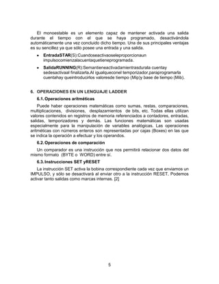 5
El monoestable es un elemento capaz de mantener activada una salida
durante el tiempo con el que se haya programado, desactivándola
automáticamente una vez concluido dicho tiempo. Una de sus principales ventajas
es su sencillez ya que sólo posee una entrada y una salida.
EntradaSTAR(S):Cuandoseactivaoseleproporcionaun
impulsocomienzalacuentaquetieneprogramada.
SalidaRUNNING(R):Semantieneactivadamientrasdurala cuentay
sedesactivaal finalizarla.Al igualqueconel temporizador,paraprogramarla
cuentahay queintroducirlos valoresde tiempo (Mip)y base de tiempo (Mib).
6. OPERACIONES EN UN LENGUAJE LADDER
6.1.Operaciones aritméticas
Puede haber operaciones matemáticas como sumas, restas, comparaciones,
multiplicaciones, divisiones, desplazamientos de bits, etc. Todas ellas utilizan
valores contenidos en registros de memoria referenciados a contadores, entradas,
salidas, temporizadores y demás. Las funciones matemáticas son usadas
especialmente para la manipulación de variables analógicas. Las operaciones
aritméticas con números enteros son representadas por cajas (Boxes) en las que
se indica la operación a efectuar y los operandos.
6.2.Operaciones de comparación
Un comparador es una instrucción que nos permitirá relacionar dos datos del
mismo formato (BYTE o WORD) entre sí.
6.3.Instrucciones SET yRESET
La instrucción SET activa la bobina correspondiente cada vez que enviamos un
IMPULSO, y sólo se desactivará al enviar otro a la instrucción RESET. Podemos
activar tanto salidas como marcas internas. [2]
 