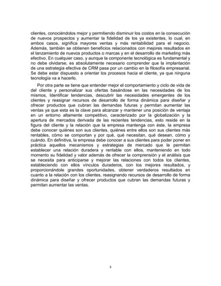 8
clientes, conociéndolos mejor y permitiendo disminuir los costos en la consecución
de nuevos prospectos y aumentar la fidelidad de los ya existentes, lo cual, en
ambos casos, significa mayores ventas y más rentabilidad para el negocio.
Además, también se obtienen beneficios relacionados con mejores resultados en
el lanzamiento de nuevos productos o marcas y en el desarrollo de marketing más
efectivo. En cualquier caso, y aunque la componente tecnológica es fundamental y
no debe olvidarse, es absolutamente necesario comprender que la implantación
de una estrategia efectiva de CRM pasa por un cambio en la filosofía empresarial.
Se debe estar dispuesto a orientar los procesos hacia el cliente, ya que ninguna
tecnología va a hacerlo.
Por otra parte se tiene que entender mejor el comportamiento y ciclo de vida de
del cliente y personalizar sus ofertas basándose en las necesidades de los
mismos, Identificar tendencias, descubrir las necesidades emergentes de los
clientes y reasignar recursos de desarrollo de forma dinámica para diseñar y
ofrecer productos que cubran las demandas futuras y permitan aumentar las
ventas ya que esta es la clave para alcanzar y mantener una posición de ventaja
en un entorno altamente competitivo, caracterizado por la globalización y la
apertura de mercados derivada de las recientes tendencias, esto reside en la
figura del cliente y la relación que la empresa mantenga con éste, la empresa
debe conocer quiénes son sus clientes, quiénes entre ellos son sus clientes más
rentables, cómo se comportan y por qué, qué necesitan, qué desean, cómo y
cuándo. En definitiva, la empresa debe conocer a sus clientes para poder poner en
práctica aquellos mecanismos y estrategias de mercado que le permitan
establecer una relación duradera y rentable con ellos, manteniendo en todo
momento su fidelidad y valor además de ofrecer la comprensión y el análisis que
se necesita para anticiparse y mejorar las relaciones con todos los clientes,
estableciendo con ellos vínculos duraderos, con los mejores resultados, y
proporcionándole grandes oportunidades, obtener verdaderos resultados en
cuanto a la relación con los clientes, reasignando recursos de desarrollo de forma
dinámica para diseñar y ofrecer productos que cubran las demandas futuras y
permitan aumentar las ventas.
 