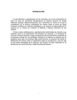 1
INTRODUCCIÓN
La diversificación y globalización de los mercados, así como el desarrollo de
toda una serie de normativas liberalizadoras en distintos sectores de amplia
influencia (energía, telecomunicaciones, etc.) conforman un marco en el que la
competencia en el entorno empresarial ha crecido hasta el punto de hacer
necesario modificar los sistemas estratégicos y de negocio convencionales de la
empresa en un intento por mantener la fidelidad e ingresos obtenidos de sus
clientes.
Frente a estas modificaciones y planteamientos tradicionales de mercado cuyo
referente clave es la optimización del beneficio por producto y el maximizar la
cuota de mercado adquirida, surge la perspectiva de incrementar los resultados de
la empresa a través de una estrategia centrada en el cliente y la relación que se
establece entre éste y la empresa. Bajo estos términos, la retención del cliente (o
fidelización del mismo) cobra un significativo papel su arquitectura y ciclo de vida
ya que serán estrategias de la empresa, que ocupen un lugar importante en la
adquisición de nuevos clientes y objeto del presente estudio.
 