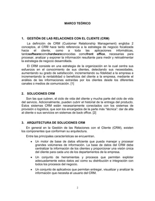 2
MARCO TEÓRICO
1. GESTIÓN DE LAS RELACIONES CON EL CLIENTE (CRM)
La definición de CRM (Customer Relationship Management) engloba 2
conceptos, el CRM hace tanto referencia a la estrategia de negocio focalizada
hacia el cliente, como a toda las aplicaciones informáticas,
tantosoftwarecomohardwareconocidas comofront office, necesarias para
procesar, analizar y exponer la información resultante para medir y retroalimentar
la estrategia de negocio desarrollada.
El CRM consiste en una estrategia de la organización en la cual centra sus
esfuerzos en el conocimiento de sus clientes, detectando sus necesidades,
aumentando su grado de satisfacción, incrementando su fidelidad a la empresa e
incrementando la rentabilidad o beneficios del cliente a la empresa, mediante el
análisis de las informaciones extraídas por los clientes desde los diferentes
canales o medios de comunicación. [1]
2. SOLUCIONES CRM
Son las que cubren, el ciclo de vida del cliente y mucha parte del ciclo de vida
del servicio. Adicionalmente, pueden cubrir el historial de la entrega del producto.
Estos sistemas CRM están necesariamente conectados con los sistemas de
provisión o logística, que son los encargados de la parte más “técnica”: dar de alta
al cliente o sus servicios en sistemas de back office. [2]
3. ARQUITECTURA DE SOLUCIONES CRM
En general en la Gestión de las Relaciones con el Cliente (CRM), existen
los componentes que conforman su arquitectura.
Entre las principales características se encuentran.
Un motor de base de datos eficiente que pueda manejar y procesar
grandes volúmenes de información. La base de datos del CRM debe
centralizar la información de los clientes y proporcionar una visión única
del cliente para cada uno de los departamentos de la empresa.
Un conjunto de herramientas y procesos que permitan explotar
adecuadamente estos datos así como su distribución e integración con
todos los procesos del negocio.
Un conjunto de aplicativos que permitan entregar, visualizar y analizar la
información que necesita el usuario del CRM.
 