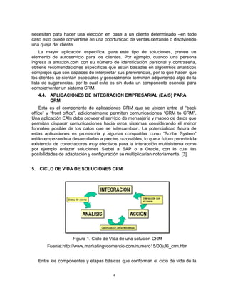 4
necesitan para hacer una elección en base a un cliente determinado –en todo
caso esto puede convertirse en una oportunidad de ventas cerrando o disolviendo
una queja del cliente.
La mayor aplicación específica, para este tipo de soluciones, provee un
elemento de autoservicio para los clientes. Por ejemplo, cuando una persona
ingresa a amazon.com con su número de identificación personal y contraseña,
obtiene recomendaciones específicas que están basadas en algoritmos analíticos
complejos que son capaces de interpretar sus preferencias, por lo que hacen que
los clientes se sientan especiales y generalmente terminan adquiriendo algo de la
lista de sugerencias, por lo cual este es sin duda un componente esencial para
complementar un sistema CRM.
4.4. APLICACIONES DE INTEGRACIÓN EMPRESARIAL (EAIS) PARA
CRM
Esta es el componente de aplicaciones CRM que se ubican entre el “back
office” y “front office”, adicionalmente permiten comunicaciones “CRM to CRM”.
Una aplicación EAIs debe proveer el servicio de mensajería y mapeo de datos que
permitan disparar comunicaciones hacia otros sistemas considerando el menor
formateo posible de los datos que se intercambian. La potencialidad futura de
estas aplicaciones es promisoria y algunas compañías como “Scribe System”
están empezando a desarrollarlas a precios razonables, lo que a futuro permitirá la
existencia de conectadores muy efectivos para la interacción multisistema como
por ejemplo enlazar soluciones Siebel a SAP o a Oracle, con lo cual las
posibilidades de adaptación y configuración se multiplicarían notoriamente. [3]
5. CICLO DE VIDA DE SOLUCIONES CRM
Figura 1. Ciclo de Vida de una solución CRM
Fuente:http://www.marketingycomercio.com/numero15/00jul6_crm.htm
Entre los componentes y etapas básicas que conforman el ciclo de vida de la
 