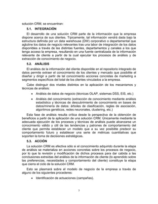 5
solución CRM, se encuentran:
5.1. INTEGRACIÓN
El desarrollo de una solución CRM parte de la información que la empresa
dispone acerca de sus clientes. Típicamente, tal información vendrá dada bajo la
estructura definida por un data warehouse (DW) corporativo o departamental que
aglutine los datos de negocio relevantes tras una labor de integración de los datos
disponibles a través de las distintas fuentes, departamentos y canales a los que
tenga acceso la empresa, resultando en una fuente centralizada de la información
relevante de cliente a partir de la cual ejecutar los procesos de análisis y de
extracción de conocimiento de negocio.
5.2. ANÁLISIS
El análisis de la información del cliente disponible en el repositorio integrado de
datos permite extraer el conocimiento de los clientes y mercado que posibilite el
diseñar y dirigir a partir de tal conocimiento acciones concretas de marketing a
segmentos específicos del total de los clientes vinculados a la empresa.
Cabe distinguir dos niveles distintos en la aplicación de los mecanismos y
técnicas de análisis:
Análisis de datos de negocio (técnicas OLAP, sistemas DSS, EIS, etc.)
Análisis del conocimiento (extracción de conocimiento mediante análisis
estadístico y técnicas de descubrimiento de conocimiento en bases de
datos/minería de datos: árboles de clasificación, reglas de asociación,
algoritmos genéticos, redes neuronales, clustering, etc.)
Esta fase de análisis resulta crítica desde la perspectiva de la obtención de
beneficios a partir de la aplicación de una solución CRM. Únicamente mediante la
adecuada ejecución de los procesos y técnicas de análisis puede alcanzarse un
conocimiento válido y útil de las tendencias y patrones de comportamiento del
cliente que permita establecer un modelo que a su vez posibilite predecir su
comportamiento futuro y establecer una serie de métricas cuantitativas que
soporten la toma de decisiones estratégicas.
5.3. ACCIÓN
La solución CRM es efectiva sólo si el conocimiento adquirido durante la etapa
de análisis se materializa en acciones concretas sobre los procesos de negocio,
por lo que la revisión y modificación de dichos procesos para dar cabida a las
conclusiones extraídas del análisis de la información de cliente (lo aprendido sobre
las preferencias, necesidades y comportamiento del cliente) constituye la etapa
que cierra el ciclo de la solución CRM.
Esto se plasmará sobre el modelo de negocio de la empresa a través de
alguno de los siguientes procederes:
Identificación de actuaciones (campañas).
 