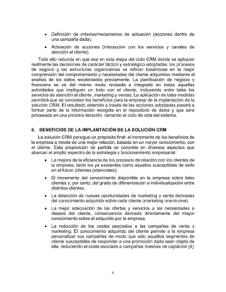 6
Definición de criterios/mecanismos de actuación (acciones dentro de
una campaña dada).
Activación de acciones (interacción con los servicios y canales de
atención al cliente).
Todo ello redunda en que sea en esta etapa del ciclo CRM donde se apliquen
realmente las decisiones de carácter táctico y estratégico adoptadas: los procesos
de negocio y las estructuras organizativas se refinan basándose en la mejor
comprensión del comportamiento y necesidades del cliente adquiridas mediante el
análisis de los datos recolectados previamente. La planificación de negocio y
financiera se ve del mismo modo revisada e integrada en todas aquellas
actividades que impliquen un trato con el cliente, incluyendo entre tales los
servicios de atención al cliente, marketing y ventas. La aplicación de tales medidas
permitirá que se concreten los beneficios para la empresa de la implantación de la
solución CRM. El resultado obtenido a través de las acciones adoptadas pasará a
formar parte de la información recogida en el repositorio de datos y que será
procesada en una próxima iteración, cerrando el ciclo de vida del sistema.
6. BENEFICIOS DE LA IMPLANTACIÓN DE LA SOLUCIÓN CRM
La solución CRM persigue un propósito final: el incremento de los beneficios de
la empresa a través de una mejor relación, basada en un mayor conocimiento, con
el cliente. Esta proposición de partida se concreta en diversos aspectos que
abarcan el amplio espectro de la estrategia y funcionamiento empresarial:
La mejora de la eficiencia de los procesos de relación con los clientes de
la empresa, tanto los ya existentes como aquellos susceptibles de serlo
en el futuro (clientes potenciales).
El incremento del conocimiento disponible en la empresa sobre tales
clientes y, por tanto, del grado de diferenciación e individualización entre
distintos clientes.
La detección de nuevas oportunidades de marketing y venta derivadas
del conocimiento adquirido sobre cada cliente (marketing one-to-one).
La mejor adecuación de las ofertas y servicios a las necesidades o
deseos del cliente, consecuencia derivada directamente del mayor
conocimiento sobre él adquirido por la empresa.
La reducción de los costes asociados a las campañas de venta y
marketing. El conocimiento adquirido del cliente permite a la empresa
personalizar sus campañas de modo que sólo aquellos segmentos de
cliente susceptibles de responder a una promoción dada sean objeto de
ella, reduciendo el coste asociado a campañas masivas de captación.[4]
 